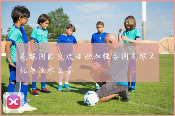 足球国际交流活动加强各国足球文化与技术互鉴